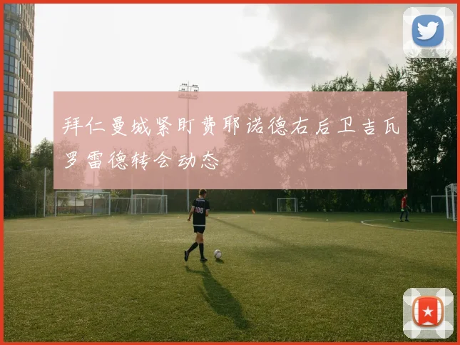 拜仁曼城紧盯费耶诺德右后卫吉瓦罗雷德转会动态