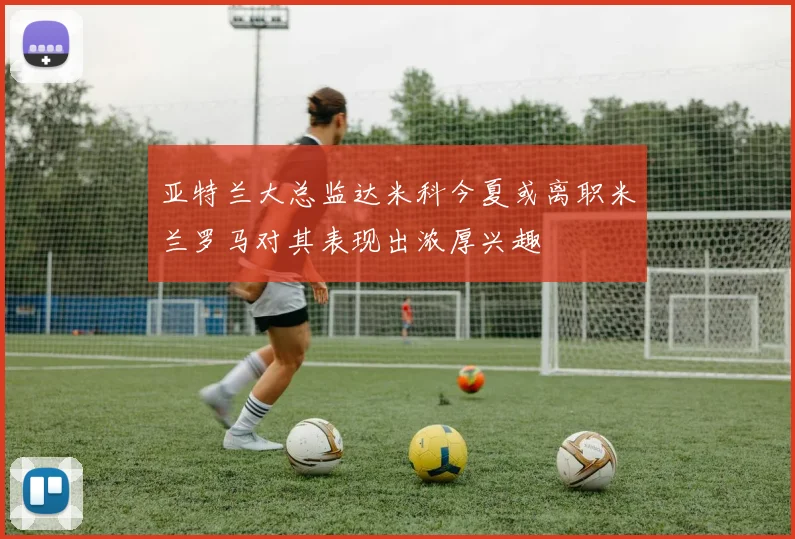 亚特兰大总监达米科今夏或离职米兰罗马对其表现出浓厚兴趣