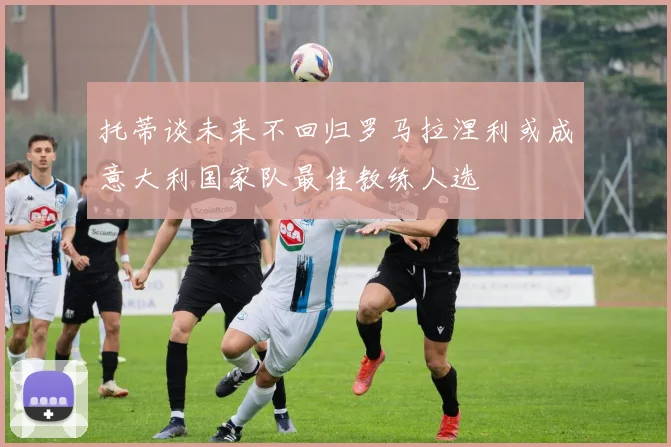 托蒂谈未来不回归罗马拉涅利或成意大利国家队最佳教练人选