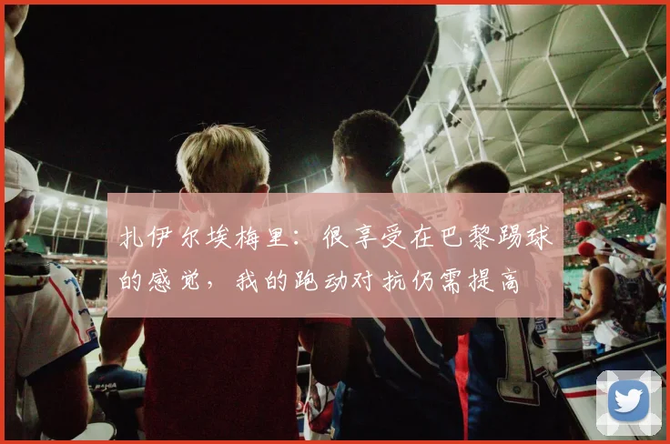 扎伊尔埃梅里：很享受在巴黎踢球的感觉，我的跑动对抗仍需提高