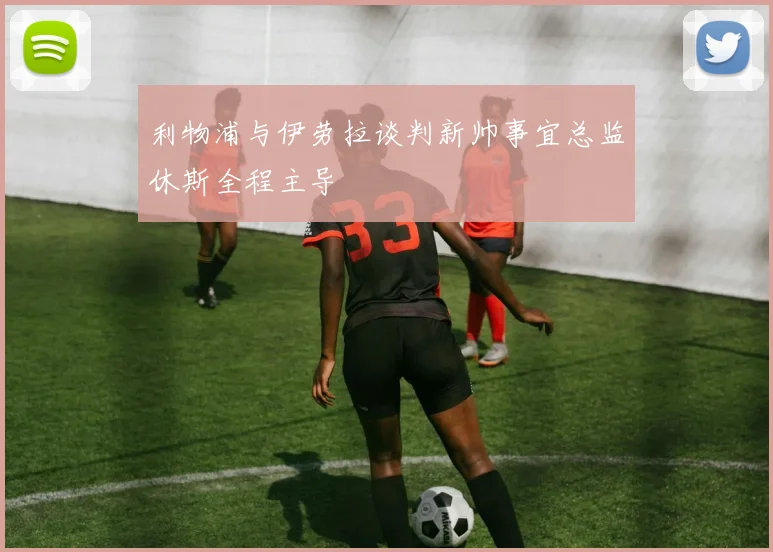 利物浦与伊劳拉谈判新帅事宜总监休斯全程主导