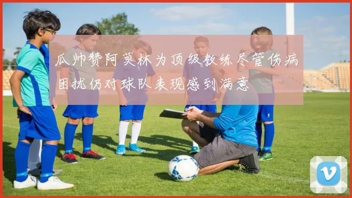 瓜帅赞阿莫林为顶级教练尽管伤病困扰仍对球队表现感到满意