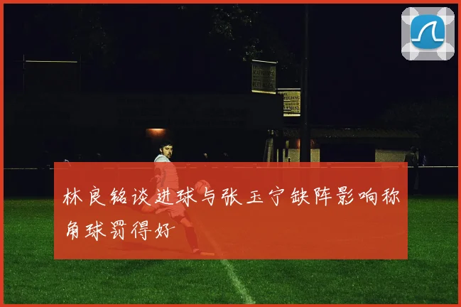 林良铭谈进球与张玉宁缺阵影响称角球罚得好