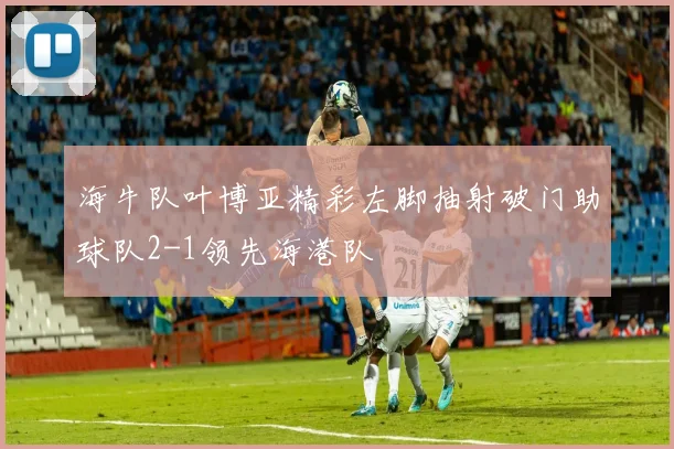 海牛队叶博亚精彩左脚抽射破门助球队2-1领先海港队