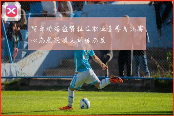 阿尔特塔盛赞拉亚职业素养与比赛心态展现顶尖训练态度