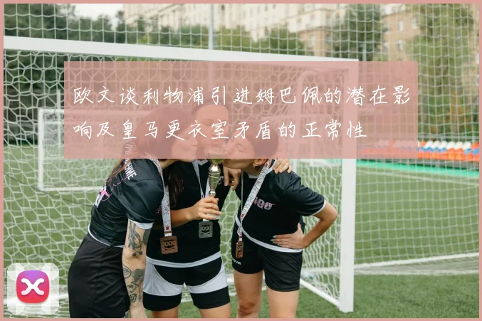欧文谈利物浦引进姆巴佩的潜在影响及皇马更衣室矛盾的正常性