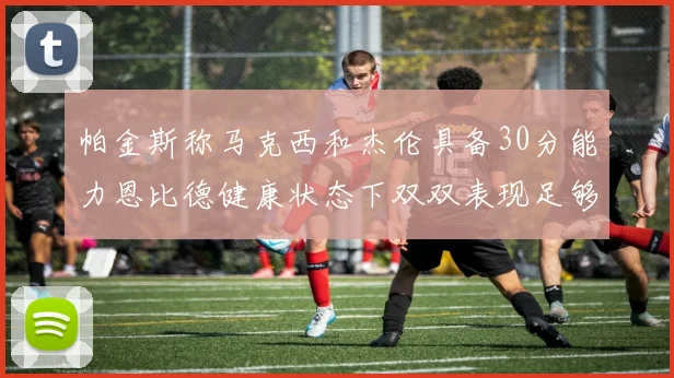 帕金斯称马克西和杰伦具备30分能力恩比德健康状态下双双表现足够