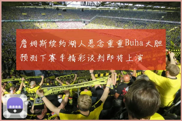 詹姆斯续约湖人悬念重重Buha大胆预测下赛季精彩谈判即将上演