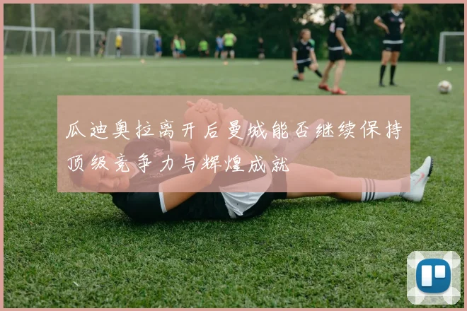 瓜迪奥拉离开后曼城能否继续保持顶级竞争力与辉煌成就